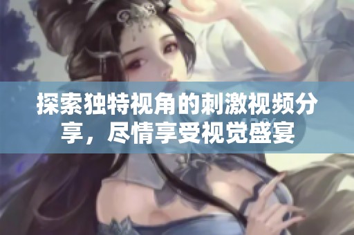 探索独特视角的刺激视频分享，尽情享受视觉盛宴