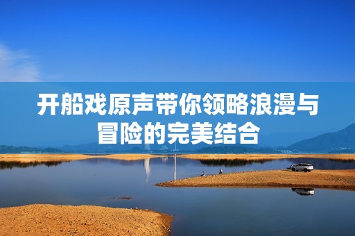 开船戏原声带你领略浪漫与冒险的完美结合