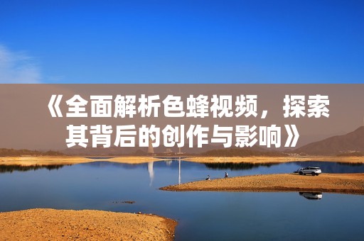 《全面解析色蜂视频，探索其背后的创作与影响》