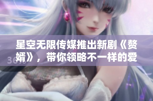 星空无限传媒推出新剧《赘婿》，带你领略不一样的爱情故事