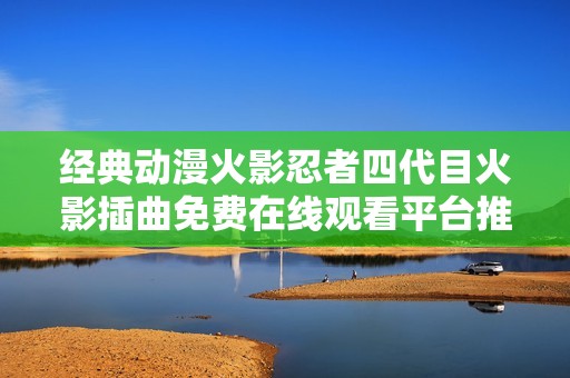 经典动漫火影忍者四代目火影插曲免费在线观看平台推荐
