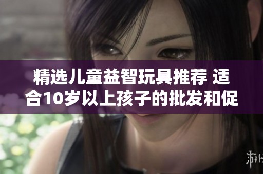 精选儿童益智玩具推荐 适合10岁以上孩子的批发和促销活动