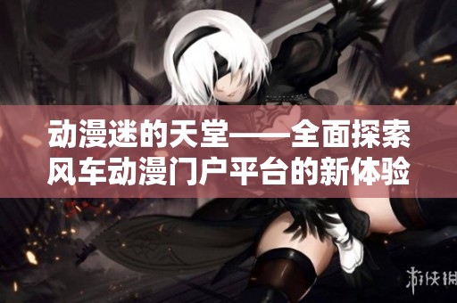 动漫迷的天堂——全面探索风车动漫门户平台的新体验