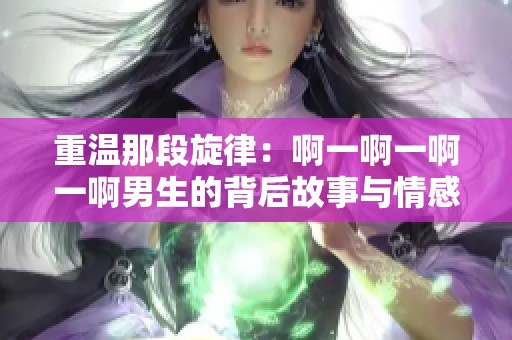 重温那段旋律：啊一啊一啊一啊男生的背后故事与情感分析