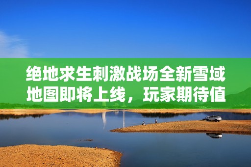 绝地求生刺激战场全新雪域地图即将上线，玩家期待值飙升