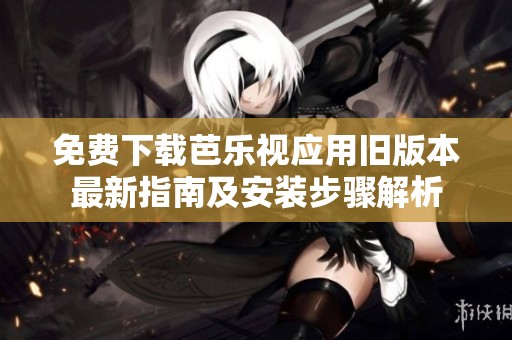 免费下载芭乐视应用旧版本最新指南及安装步骤解析