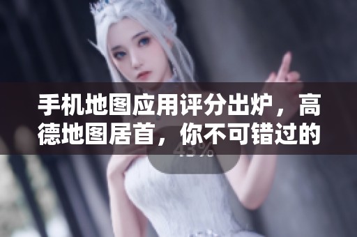手机地图应用评分出炉，高德地图居首，你不可错过的好助手！