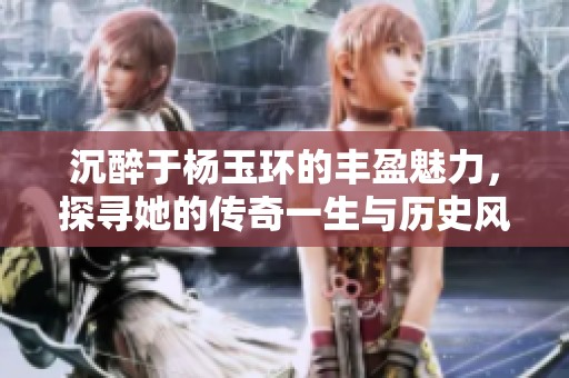 沉醉于杨玉环的丰盈魅力，探寻她的传奇一生与历史风云
