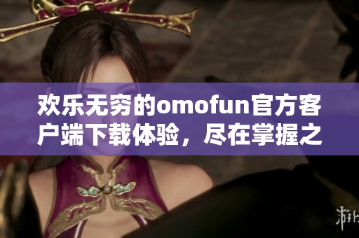 欢乐无穷的omofun官方客户端下载体验，尽在掌握之中