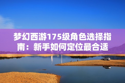 梦幻西游175级角色选择指南：新手如何定位最合适