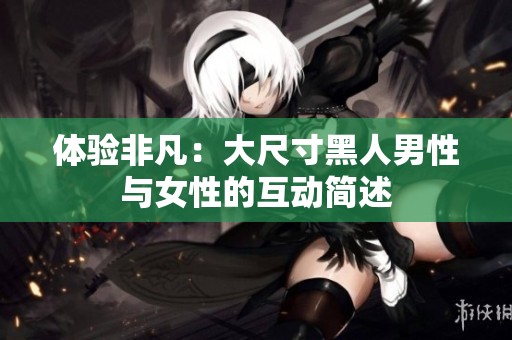 体验非凡：大尺寸黑人男性与女性的互动简述