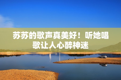 苏苏的歌声真美好！听她唱歌让人心醉神迷