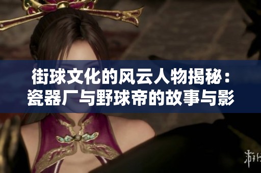 街球文化的风云人物揭秘：瓷器厂与野球帝的故事与影响