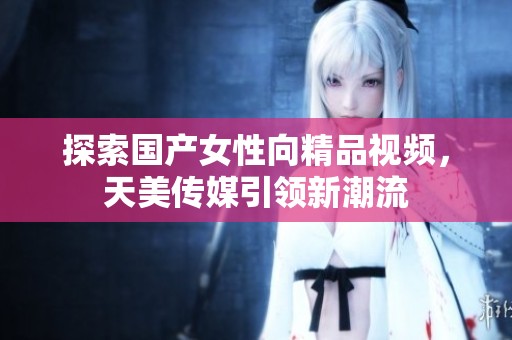 探索国产女性向精品视频，天美传媒引领新潮流