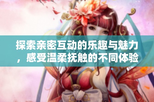 探索亲密互动的乐趣与魅力，感受温柔抚触的不同体验