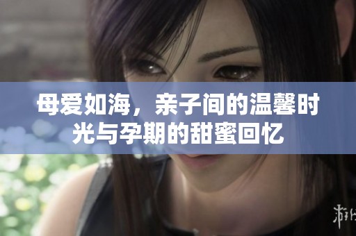 母爱如海，亲子间的温馨时光与孕期的甜蜜回忆