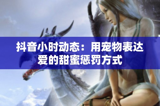 抖音小时动态：用宠物表达爱的甜蜜惩罚方式