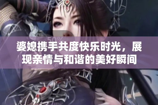 婆媳携手共度快乐时光，展现亲情与和谐的美好瞬间