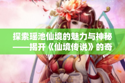 探索瑶池仙境的魅力与神秘——揭开《仙境传说》的奇幻面纱