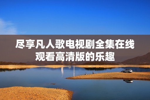 尽享凡人歌电视剧全集在线观看高清版的乐趣