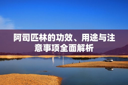 阿司匹林的功效、用途与注意事项全面解析
