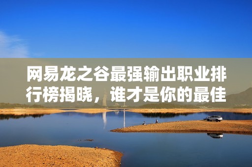 网易龙之谷最强输出职业排行榜揭晓，谁才是你的最佳选择？