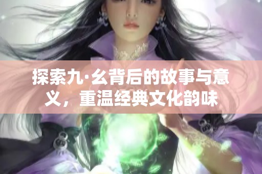 探索九·幺背后的故事与意义，重温经典文化韵味