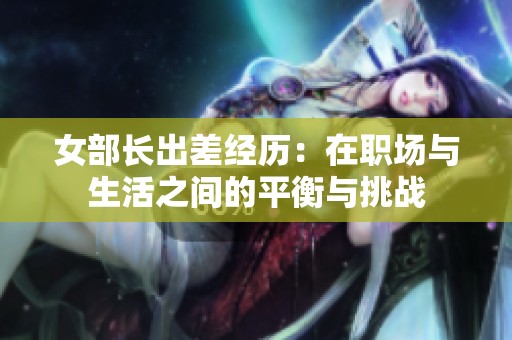 女部长出差经历：在职场与生活之间的平衡与挑战