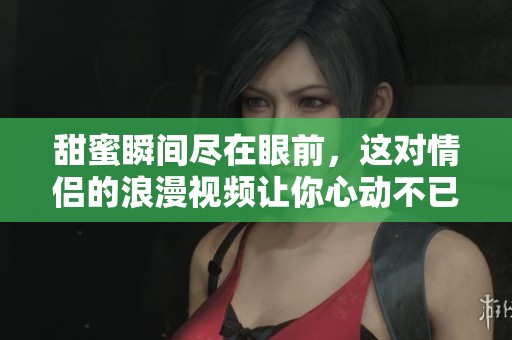 甜蜜瞬间尽在眼前，这对情侣的浪漫视频让你心动不已