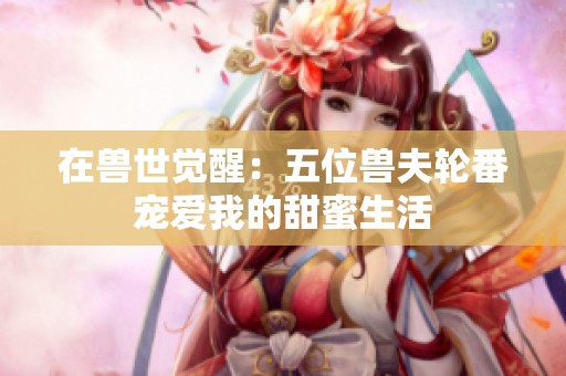 在兽世觉醒：五位兽夫轮番宠爱我的甜蜜生活
