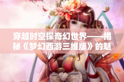 穿越时空探奇幻世界——揭秘《梦幻西游三维版》的魅力与乐趣
