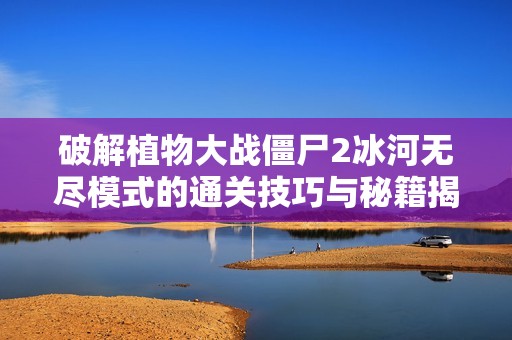 破解植物大战僵尸2冰河无尽模式的通关技巧与秘籍揭秘