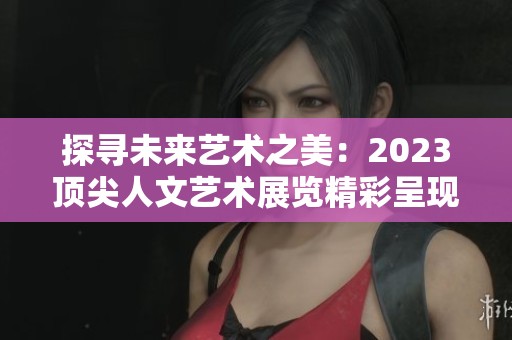 探寻未来艺术之美：2023顶尖人文艺术展览精彩呈现