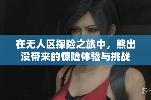 在无人区探险之旅中，熊出没带来的惊险体验与挑战