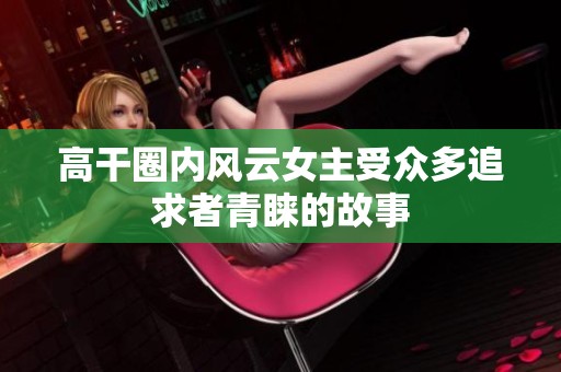 高干圈内风云女主受众多追求者青睐的故事