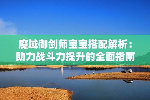 魔域御剑师宝宝搭配解析：助力战斗力提升的全面指南