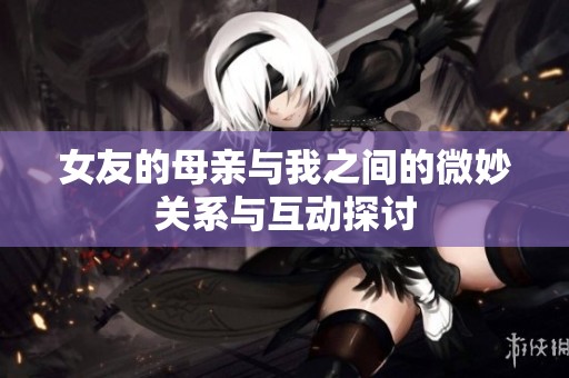 女友的母亲与我之间的微妙关系与互动探讨