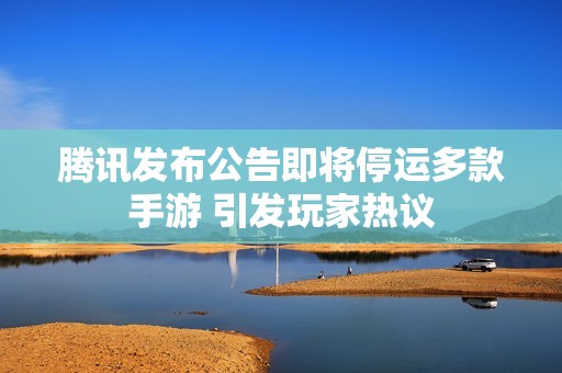 腾讯发布公告即将停运多款手游 引发玩家热议
