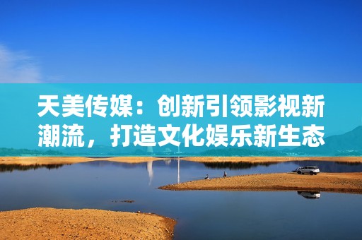 天美传媒：创新引领影视新潮流，打造文化娱乐新生态