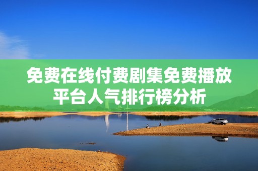 免费在线付费剧集免费播放平台人气排行榜分析