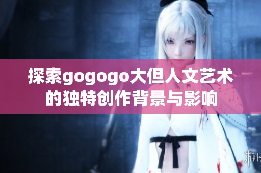 探索gogogo大但人文艺术的独特创作背景与影响