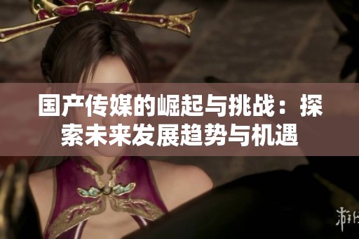 国产传媒的崛起与挑战：探索未来发展趋势与机遇