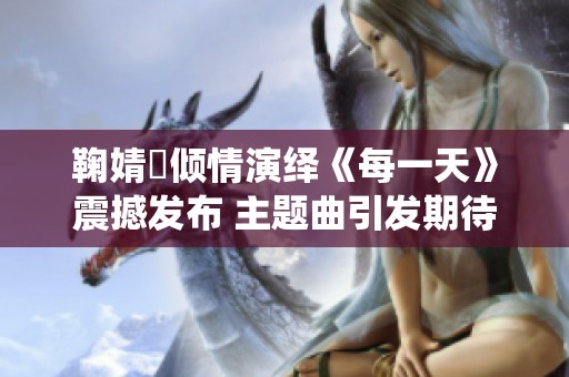 鞠婧祎倾情演绎《每一天》震撼发布 主题曲引发期待