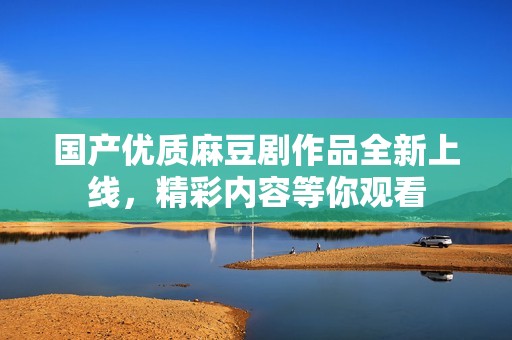 国产优质麻豆剧作品全新上线，精彩内容等你观看