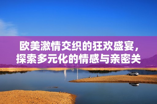 欧美激情交织的狂欢盛宴，探索多元化的情感与亲密关系