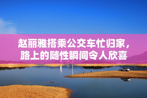 赵丽雅搭乘公交车忙归家，路上的随性瞬间令人欣喜