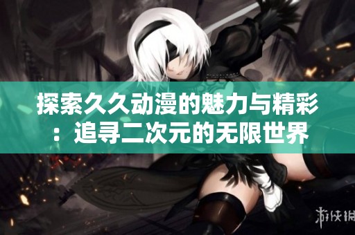 探索久久动漫的魅力与精彩：追寻二次元的无限世界