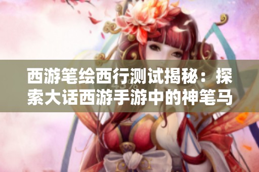 西游笔绘西行测试揭秘：探索大话西游手游中的神笔马良画匣秘密