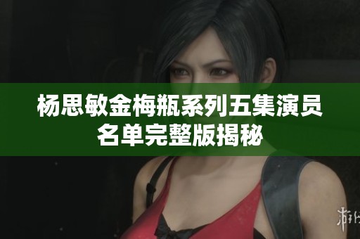 杨思敏金梅瓶系列五集演员名单完整版揭秘