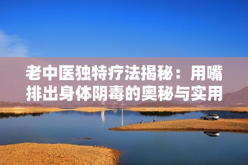 老中医独特疗法揭秘：用嘴排出身体阴毒的奥秘与实用技巧